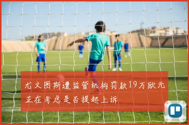 尤文图斯遭监管机构罚款19万欧元正在考虑是否提起上诉