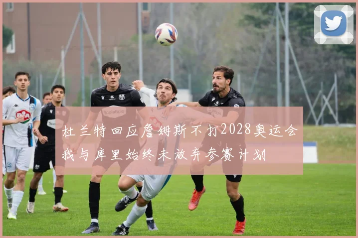 杜兰特回应詹姆斯不打2028奥运会我与库里始终未放弃参赛计划