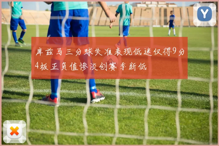 库兹马三分球失准表现低迷仅得9分4板正负值惨淡创赛季新低