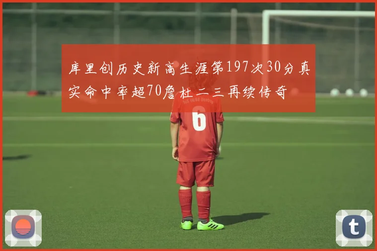 库里创历史新高生涯第197次30分真实命中率超70詹杜二三再续传奇