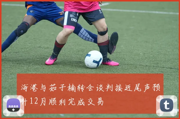 海港与茹子楠转会谈判接近尾声预计12月顺利完成交易