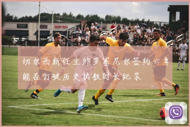 切尔西新任主帅罗塞尼尔签约六年能否打破历史执教时长纪录