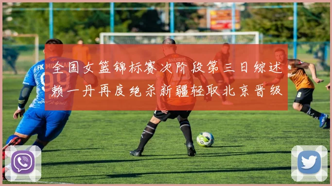 全国女篮锦标赛次阶段第三日综述赖一丹再度绝杀新疆轻取北京晋级在望