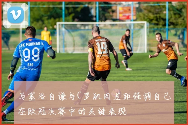 马塞洛自谦与C罗肌肉差距强调自己在欧冠决赛中的关键表现