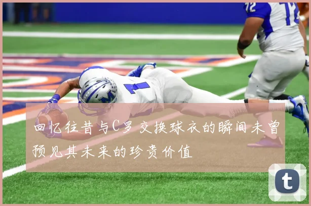回忆往昔与C罗交换球衣的瞬间未曾预见其未来的珍贵价值
