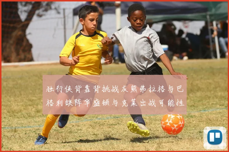 独行侠背靠背挑战灰熊弗拉格与巴格利缺阵华盛顿与克莱出战可能性微小