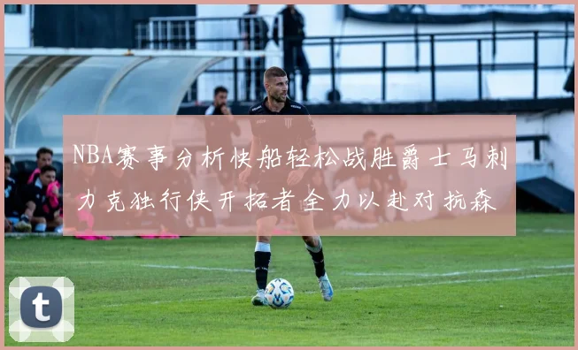 NBA赛事分析快船轻松战胜爵士马刺力克独行侠开拓者全力以赴对抗森林狼
