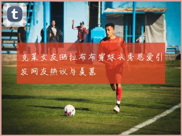 克莱女友晒拉布布穿球衣秀恩爱引发网友热议与羡慕