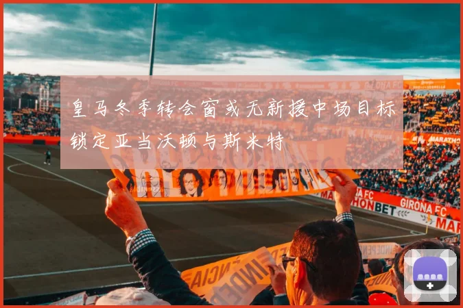 皇马冬季转会窗或无新援中场目标锁定亚当沃顿与斯米特