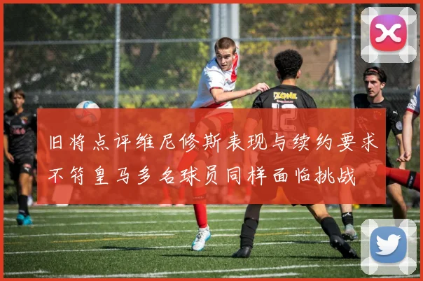 旧将点评维尼修斯表现与续约要求不符皇马多名球员同样面临挑战