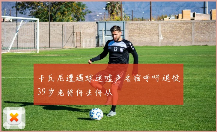 卡瓦尼遭遇球迷嘘声名宿呼吁退役39岁老将何去何从