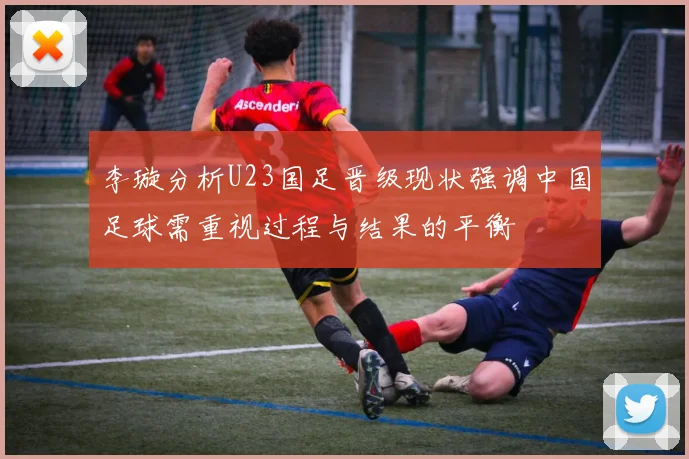 李璇分析U23国足晋级现状强调中国足球需重视过程与结果的平衡