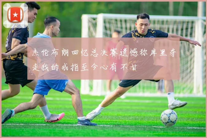 杰伦布朗回忆总决赛遗憾称库里夺走我的戒指至今心有不甘