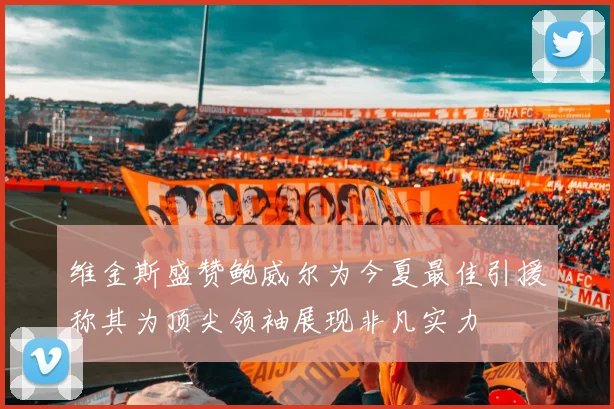 维金斯盛赞鲍威尔为今夏最佳引援称其为顶尖领袖展现非凡实力
