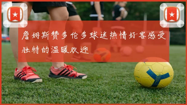 詹姆斯赞多伦多球迷热情好客感受独特的温暖欢迎