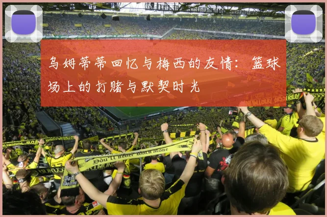 乌姆蒂蒂回忆与梅西的友情：篮球场上的打赌与默契时光
