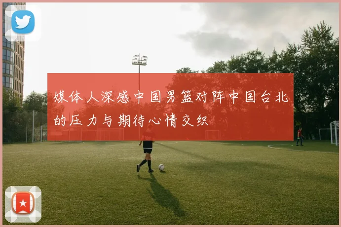 媒体人深感中国男篮对阵中国台北的压力与期待心情交织