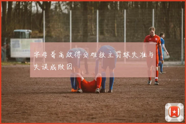 字母哥高效得分难救主罚球失准与失误成败因