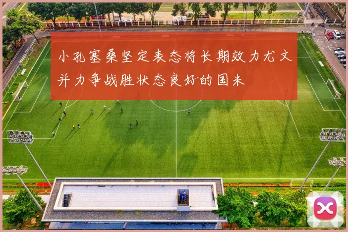 小孔塞桑坚定表态将长期效力尤文并力争战胜状态良好的国米
