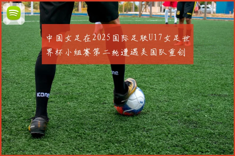 中国女足在2025国际足联U17女足世界杯小组赛第二轮遭遇美国队重创以2比5落败