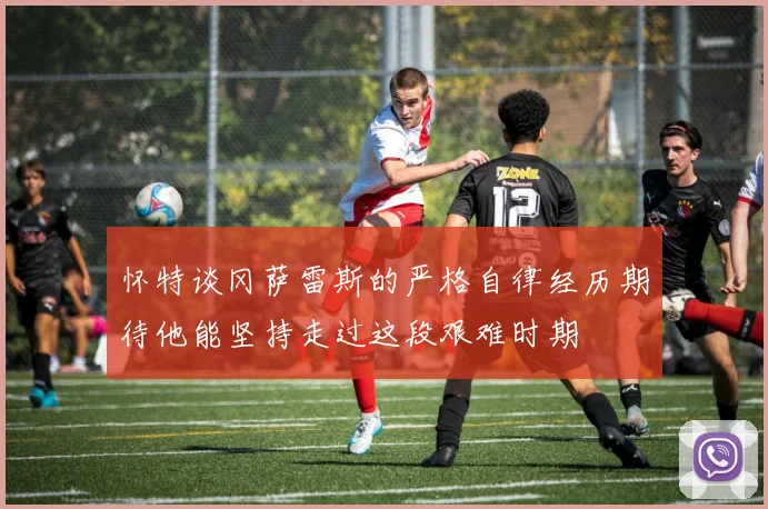 怀特谈冈萨雷斯的严格自律经历期待他能坚持走过这段艰难时期