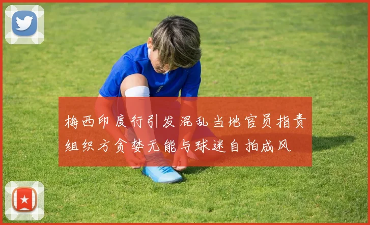 梅西印度行引发混乱当地官员指责组织方贪婪无能与球迷自拍成风