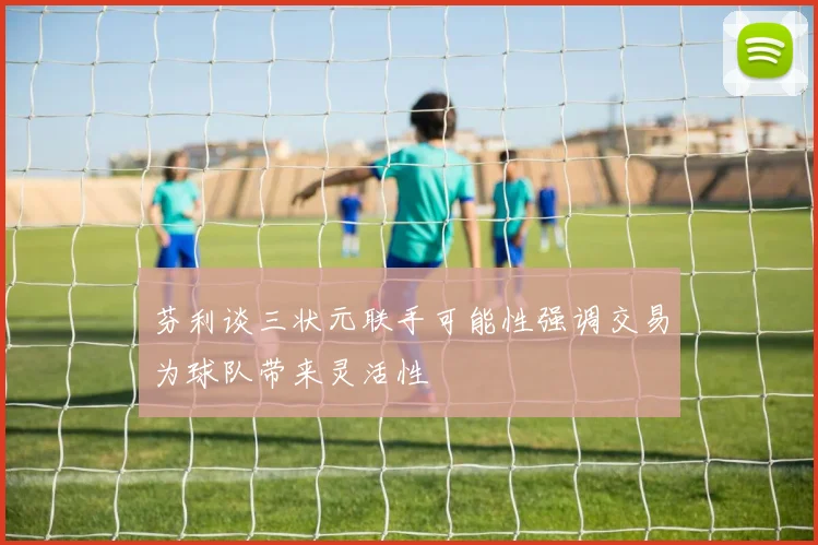 芬利谈三状元联手可能性强调交易为球队带来灵活性