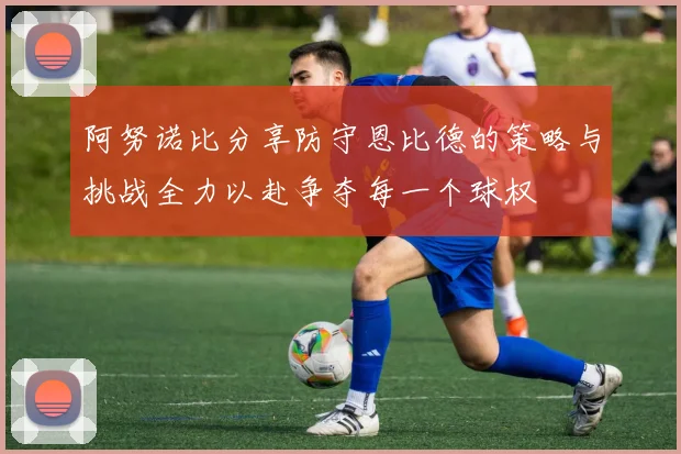 阿努诺比分享防守恩比德的策略与挑战全力以赴争夺每一个球权