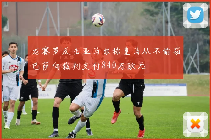 龙赛罗反击亚马尔称皇马从不偷窃巴萨向裁判支付840万欧元