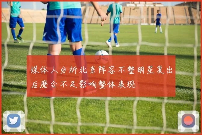 媒体人分析北京阵容不整明星复出后磨合不足影响整体表现