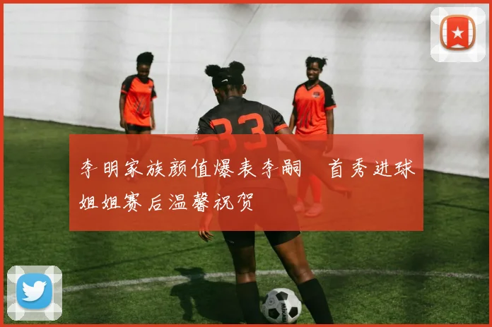 李明家族颜值爆表李嗣镕首秀进球姐姐赛后温馨祝贺