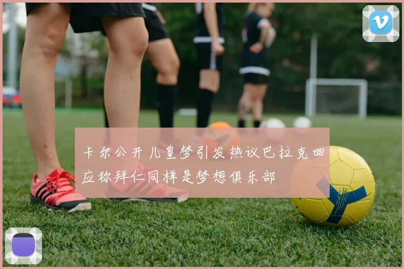 卡尔公开儿皇梦引发热议巴拉克回应称拜仁同样是梦想俱乐部