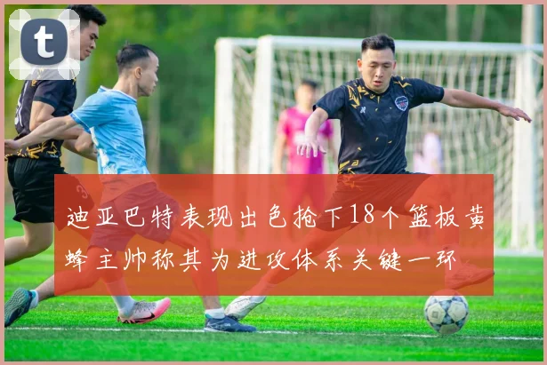 迪亚巴特表现出色抢下18个篮板黄蜂主帅称其为进攻体系关键一环