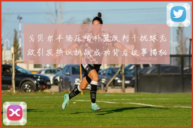 戈贝尔半场压哨补篮改判干扰球无效引发热议挑战成功背后故事揭秘