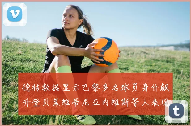 德转数据显示巴黎多名球员身价飙升登贝莱维蒂尼亚内维斯等人表现抢眼